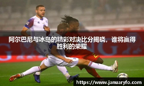 阿尔巴尼与冰岛的精彩对决比分揭晓，谁将赢得胜利的荣耀